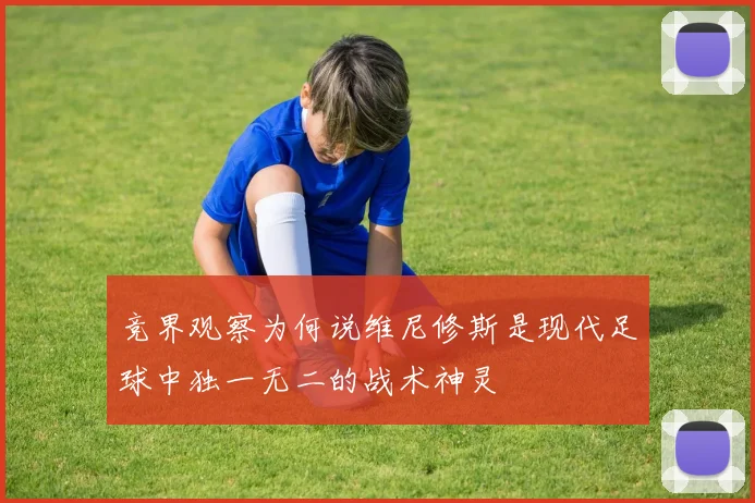 竞界观察为何说维尼修斯是现代足球中独一无二的战术神灵