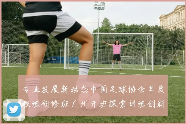 专业发展新动态中国足球协会年度教练研修班广州开班探索训练创新