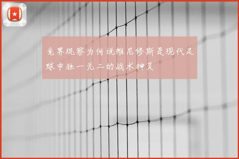 竞界观察为何说维尼修斯是现代足球中独一无二的战术神灵