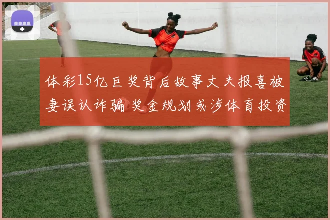 体彩15亿巨奖背后故事丈夫报喜被妻误认诈骗 奖金规划或涉体育投资