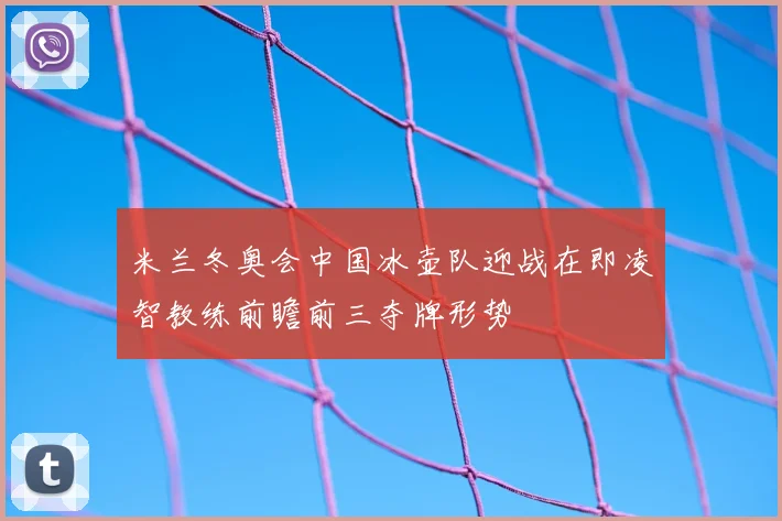 米兰冬奥会中国冰壶队迎战在即凌智教练前瞻前三夺牌形势
