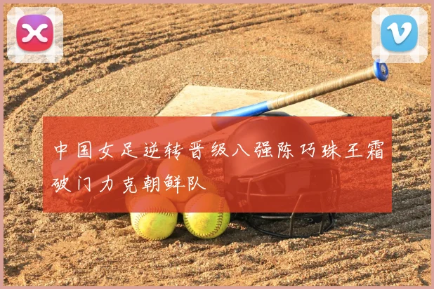 中国女足逆转晋级八强陈巧珠王霜破门力克朝鲜队