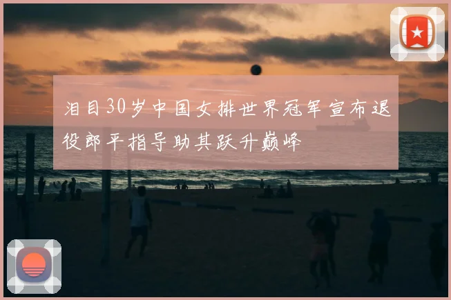 泪目30岁中国女排世界冠军宣布退役郎平指导助其跃升巅峰