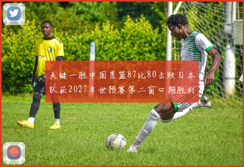 关键一胜中国男篮87比80击败日本队获2027年世预赛第二窗口期胜利