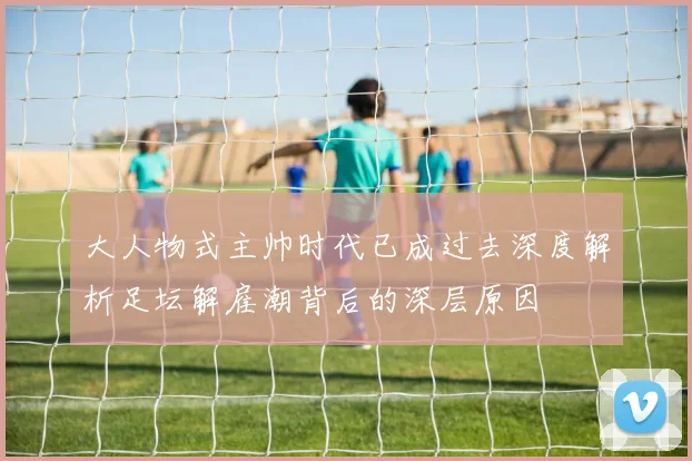 大人物式主帅时代已成过去深度解析足坛解雇潮背后的深层原因