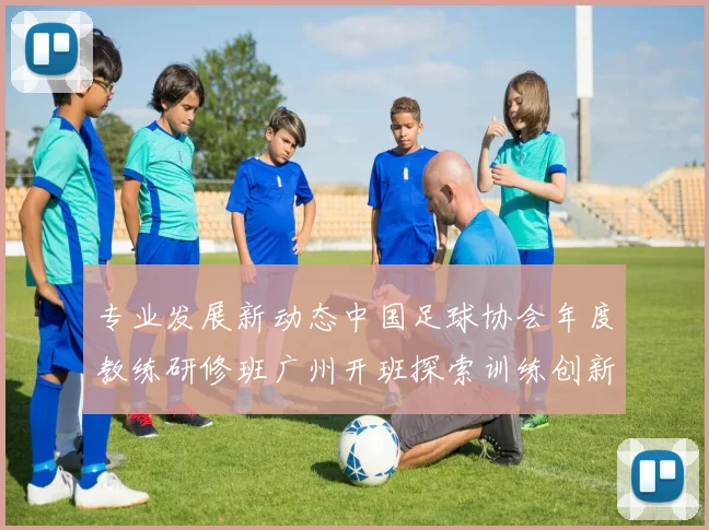 专业发展新动态中国足球协会年度教练研修班广州开班探索训练创新
