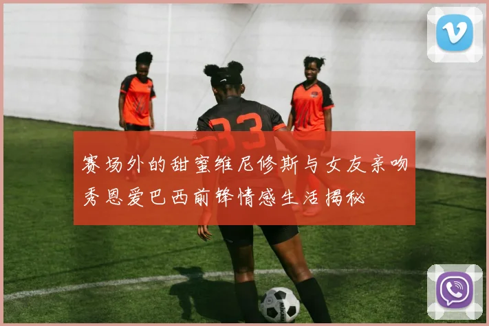 赛场外的甜蜜维尼修斯与女友亲吻秀恩爱巴西前锋情感生活揭秘