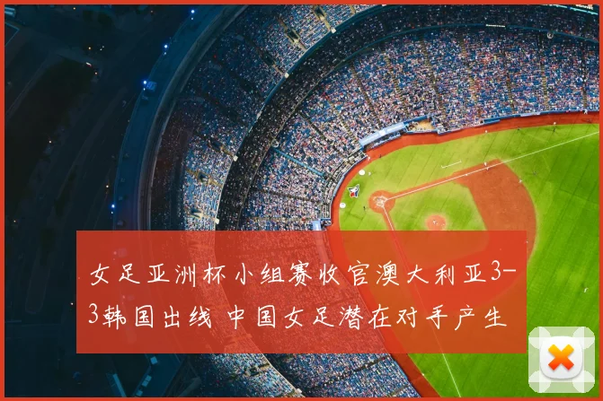 女足亚洲杯小组赛收官澳大利亚3-3韩国出线 中国女足潜在对手产生