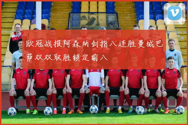 欧冠战报阿森纳剑指八连胜曼城巴萨双双取胜锁定前八